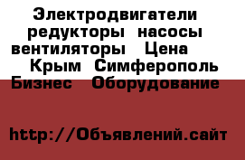 Электродвигатели, редукторы, насосы, вентиляторы › Цена ­ 122 - Крым, Симферополь Бизнес » Оборудование   